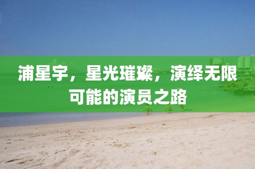 浦星宇，星光璀璨，演绎无限可能的演员之路