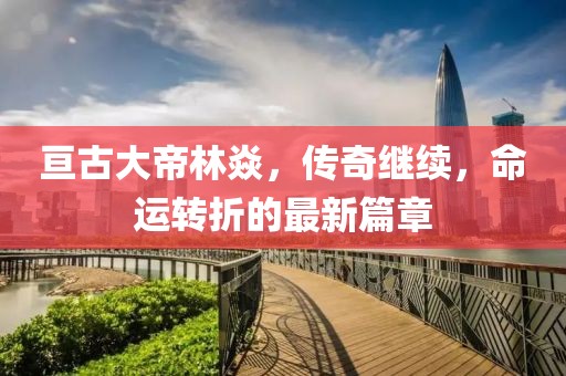 亘古大帝林焱，传奇继续，命运转折的最新篇章