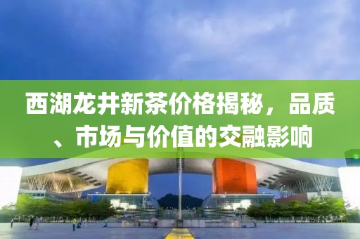 西湖龙井新茶价格揭秘，品质、市场与价值的交融影响