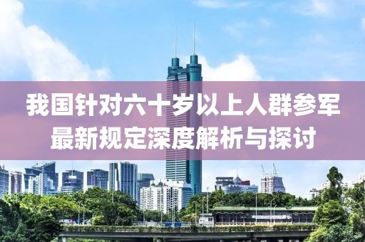 我国针对六十岁以上人群参军最新规定深度解析与探讨