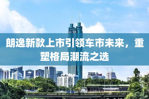朗逸新款上市引领车市未来，重塑格局潮流之选