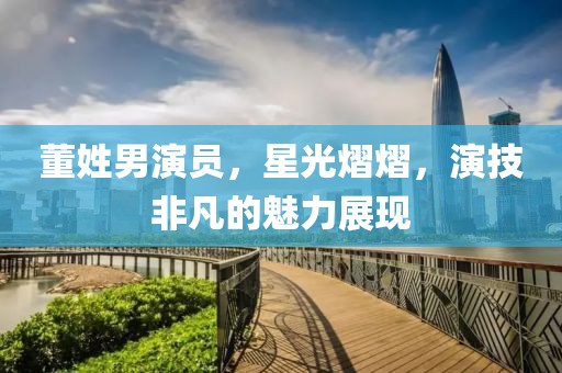 董姓男演员，星光熠熠，演技非凡的魅力展现