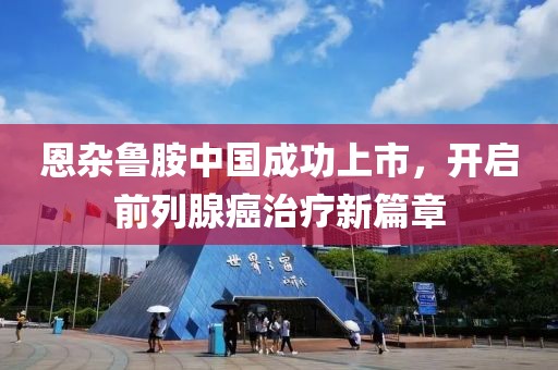 恩杂鲁胺中国成功上市，开启前列腺癌治疗新篇章