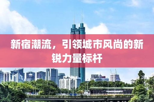 新宿潮流，引领城市风尚的新锐力量标杆