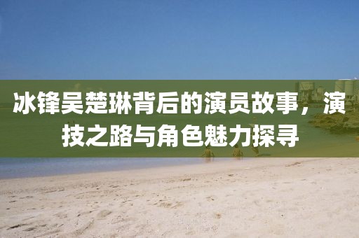 冰锋吴楚琳背后的演员故事，演技之路与角色魅力探寻