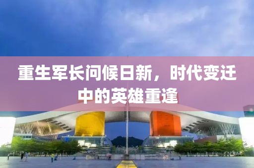 重生军长问候日新，时代变迁中的英雄重逢