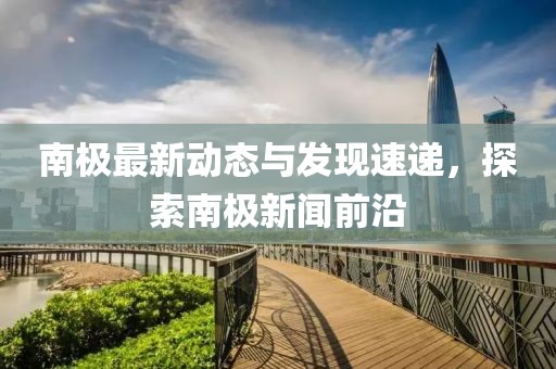 南极最新动态与发现速递，探索南极新闻前沿