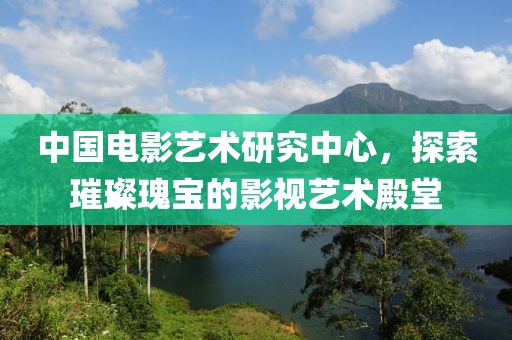 中国电影艺术研究中心，探索璀璨瑰宝的影视艺术殿堂