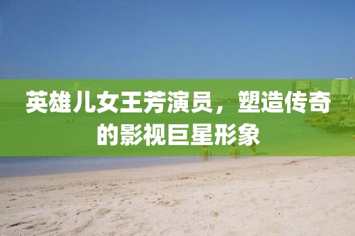 英雄儿女王芳演员，塑造传奇的影视巨星形象