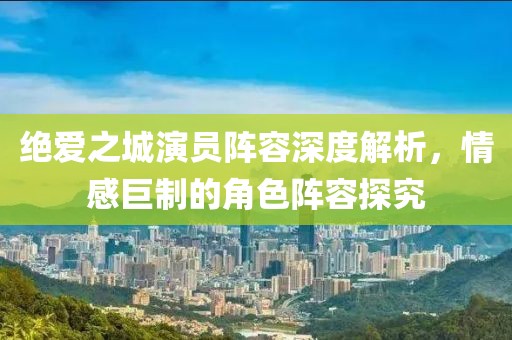 绝爱之城演员阵容深度解析，情感巨制的角色阵容探究