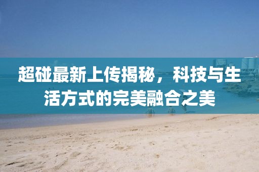 超碰最新上传揭秘，科技与生活方式的完美融合之美