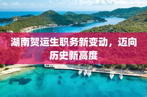 湖南贺运生职务新变动，迈向历史新高度