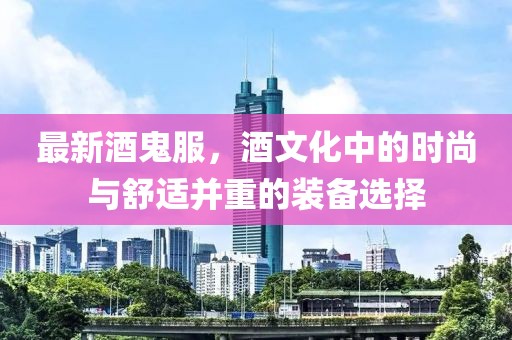 最新酒鬼服，酒文化中的时尚与舒适并重的装备选择
