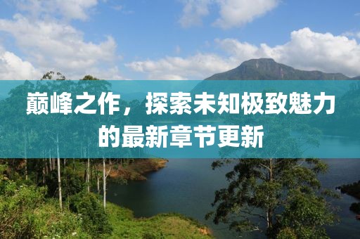 巅峰之作，探索未知极致魅力的最新章节更新