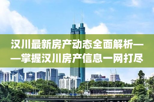 汉川最新房产动态全面解析——掌握汉川房产信息一网打尽