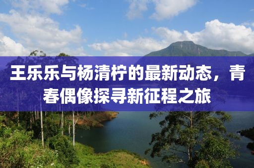 王乐乐与杨清柠的最新动态，青春偶像探寻新征程之旅