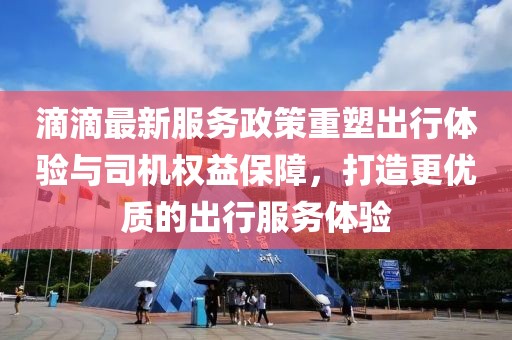 滴滴最新服务政策重塑出行体验与司机权益保障，打造更优质的出行服务体验