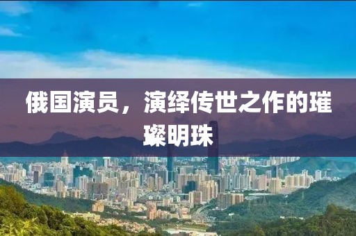 俄国演员，演绎传世之作的璀璨明珠