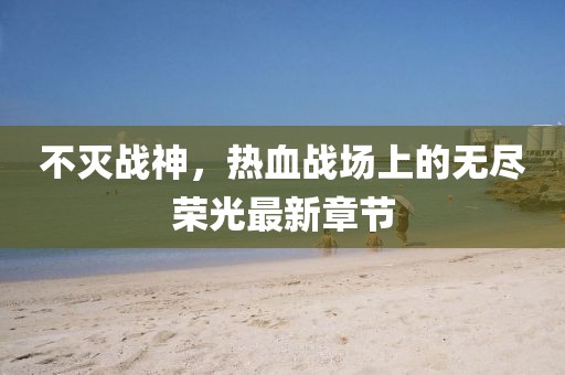 不灭战神，热血战场上的无尽荣光最新章节