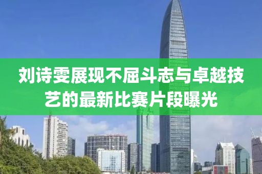 刘诗雯展现不屈斗志与卓越技艺的最新比赛片段曝光