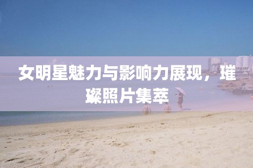 女明星魅力与影响力展现，璀璨照片集萃