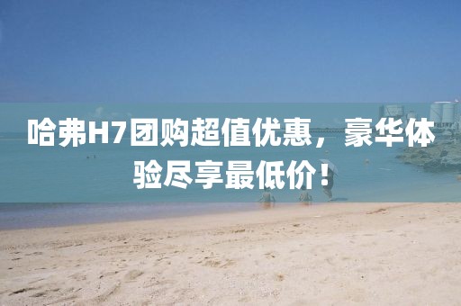 哈弗H7团购超值优惠，豪华体验尽享最低价！