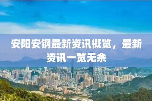 安阳安钢最新资讯概览，最新资讯一览无余