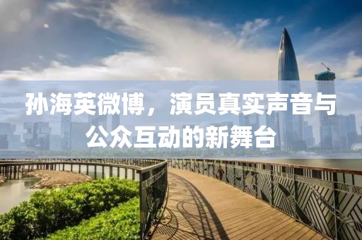 孙海英微博，演员真实声音与公众互动的新舞台