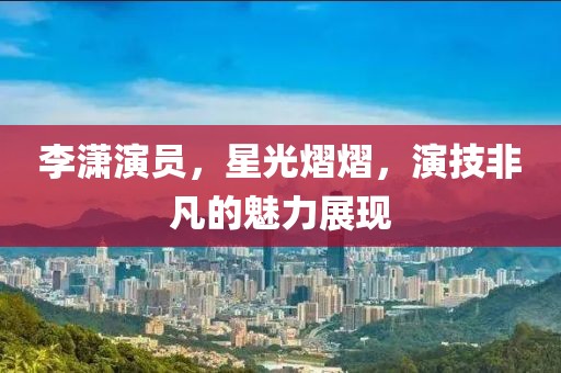 李潇演员，星光熠熠，演技非凡的魅力展现