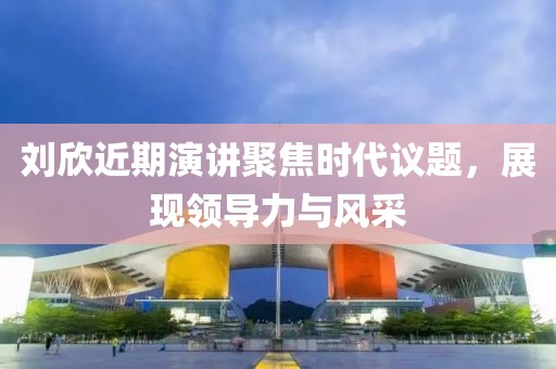 刘欣近期演讲聚焦时代议题，展现领导力与风采
