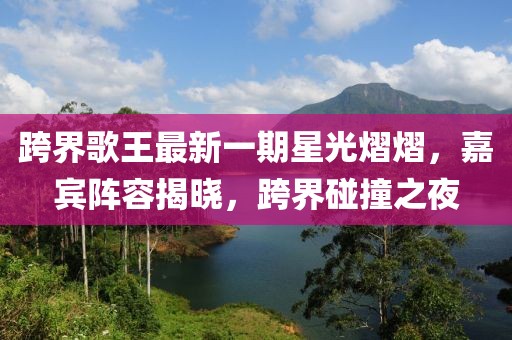 跨界歌王最新一期星光熠熠，嘉宾阵容揭晓，跨界碰撞之夜