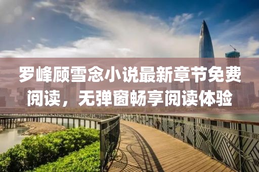 罗峰顾雪念小说最新章节免费阅读，无弹窗畅享阅读体验