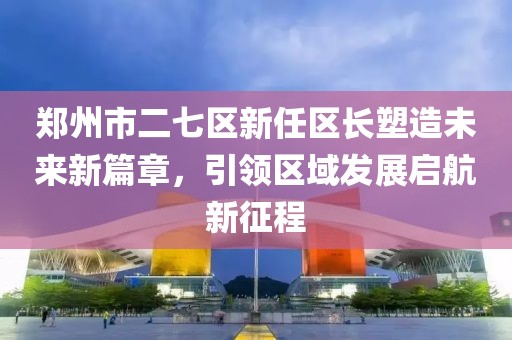 郑州市二七区新任区长塑造未来新篇章，引领区域发展启航新征程