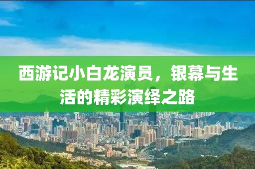 西游记小白龙演员，银幕与生活的精彩演绎之路