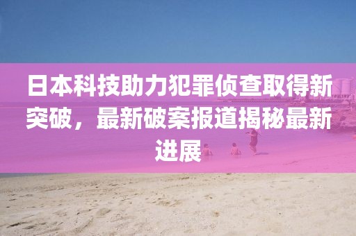 日本科技助力犯罪侦查取得新突破，最新破案报道揭秘最新进展