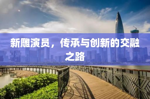 新雕演员，传承与创新的交融之路