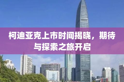 柯迪亚克上市时间揭晓，期待与探索之旅开启