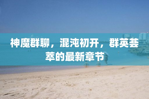 神魔群聊，混沌初开，群英荟萃的最新章节