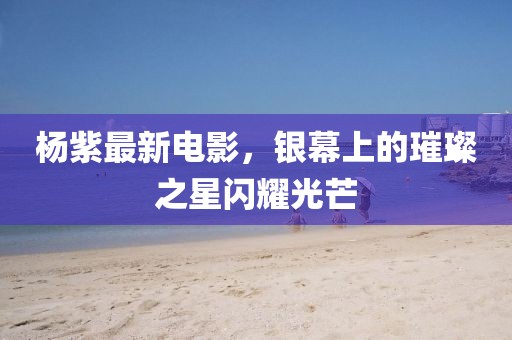 杨紫最新电影，银幕上的璀璨之星闪耀光芒