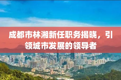 成都市林湘新任职务揭晓，引领城市发展的领导者