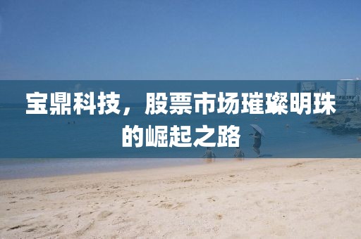 宝鼎科技，股票市场璀璨明珠的崛起之路