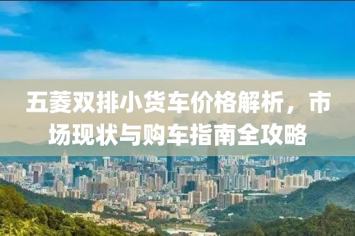 五菱双排小货车价格解析，市场现状与购车指南全攻略