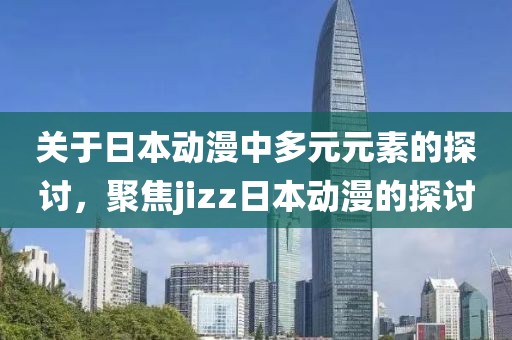 关于日本动漫中多元元素的探讨，聚焦jizz日本动漫的探讨