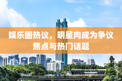 娱乐圈热议，明星肉成为争议焦点与热门话题