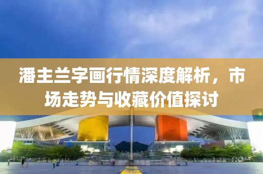 潘主兰字画行情深度解析，市场走势与收藏价值探讨