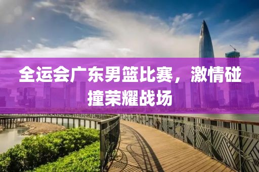 全运会广东男篮比赛，激情碰撞荣耀战场