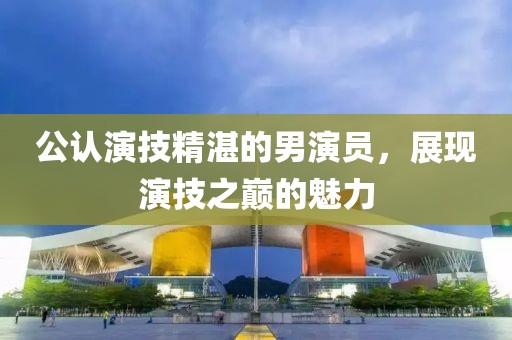 公认演技精湛的男演员，展现演技之巅的魅力