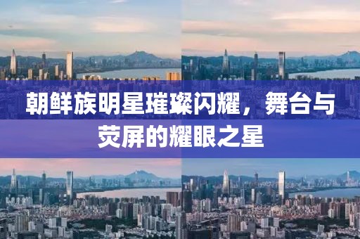 朝鲜族明星璀璨闪耀，舞台与荧屏的耀眼之星
