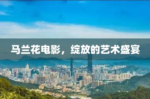 马兰花电影，绽放的艺术盛宴