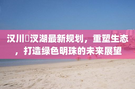 汉川汈汊湖最新规划，重塑生态，打造绿色明珠的未来展望